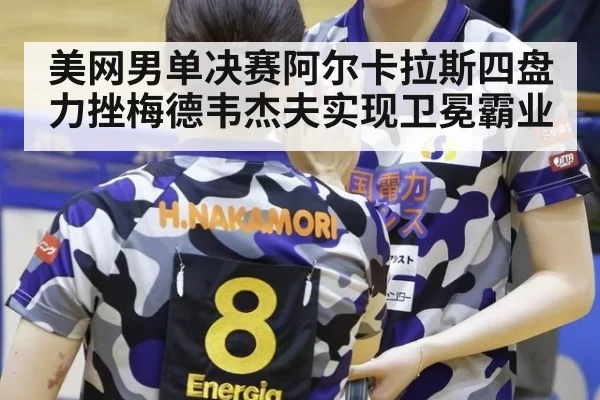 美网男单决赛阿尔卡拉斯四盘力挫梅德韦杰夫实现卫冕霸业