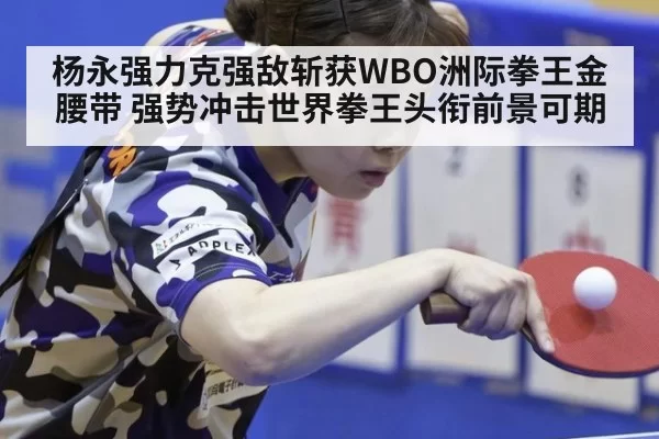 杨永强力克强敌斩获WBO洲际拳王金腰带 强势冲击世界拳王头衔前景可期