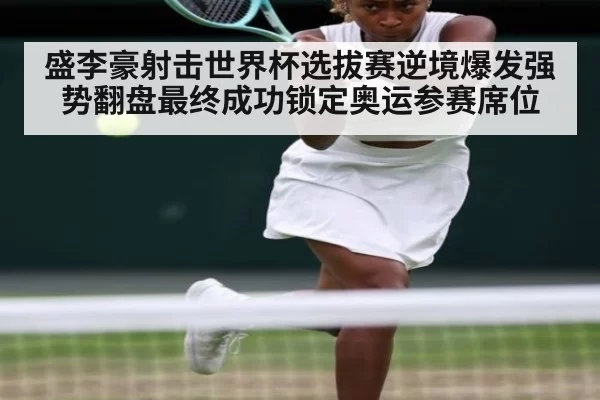 盛李豪射击世界杯选拔赛逆境爆发强势翻盘最终成功锁定奥运参赛席位